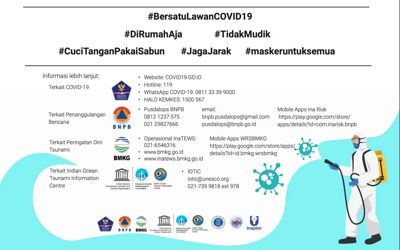 Kontak Tsunami Covid19 #BersatuLawanCOVID1 9 #DiRumahAja #TidakMudik #CuciTanganPakaiSabun #JagaJarak #maskeruntuksemua. Informasi lebih lanjut:  Terkait COVID-19 = Website: covid.go.id,Hotline: 119 , WhatsApp COVID-19: 0811 33 39 9000, HALO KEMKES: 1500 567 . Terkait Penanggulangan Bencana = Pusdalops BNPB: 0812 1237 575 / 021 29827666 , email: bnpb.pusdalops@gmail.com / pusdalops@bnpb.go.id , Mobile Apps Ina Risk : https://play.google.com/store/apps/details?id=com.inarisk.bnpb  . Terkait Peringatan Dini Tsunami = Operasional InaTEWS: 021-6546316 ,  www.bmkg.go.id , www.inatews.bmkg.go.id , Mobile Apps WRSBMKG : https://play.google.com/store/apps/details?id=id.bmkg.wrsbmkg . Terkait Indian Ocean Tsunami Information Centre = IOTIC iotic@unesco.org , 021-739 9818 ext 978 .